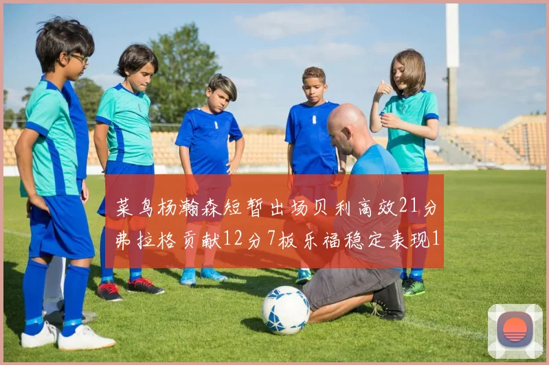 菜鸟杨瀚森短暂出场贝利高效21分弗拉格贡献12分7板乐福稳定表现13投13分