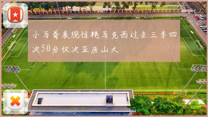 小马哥表现惊艳马克西过去三季四次50分仅次亚历山大