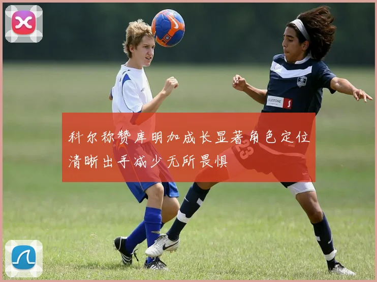 科尔称赞库明加成长显著角色定位清晰出手减少无所畏惧