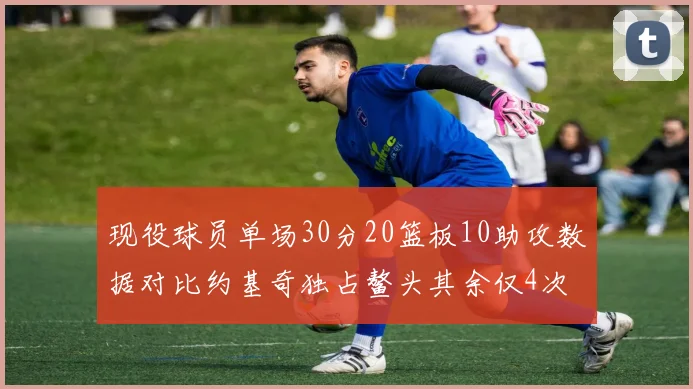 现役球员单场30分20篮板10助攻数据对比约基奇独占鳌头其余仅4次