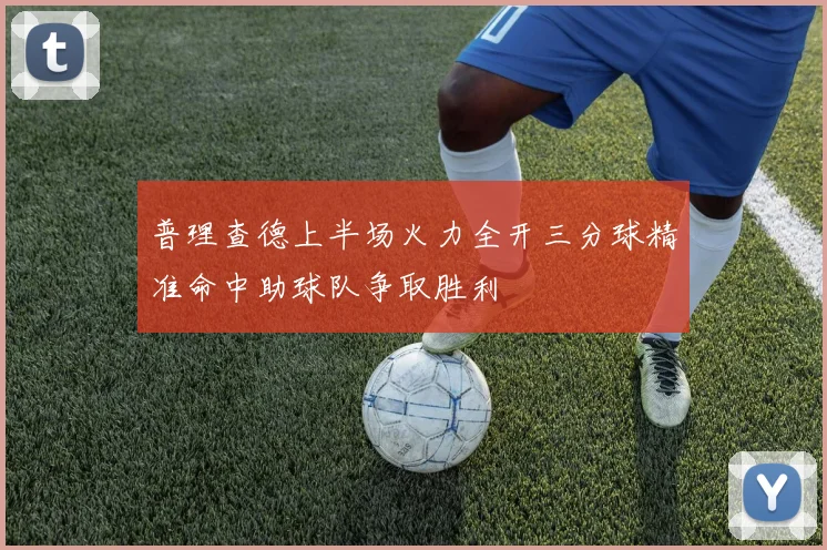 普理查德上半场火力全开三分球精准命中助球队争取胜利
