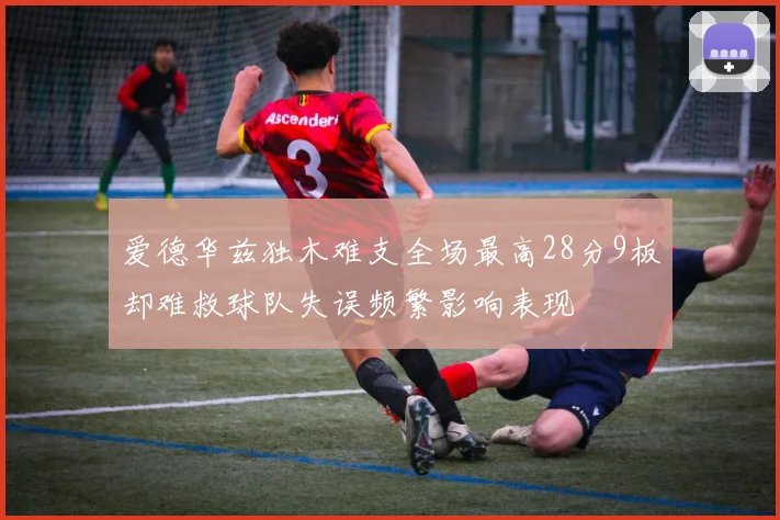 爱德华兹独木难支全场最高28分9板却难救球队失误频繁影响表现