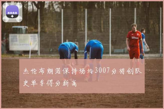 杰伦布朗若保持场均3007分将创队史单季得分新高