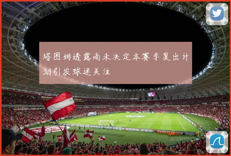 塔图姆透露尚未决定本赛季复出计划引发球迷关注