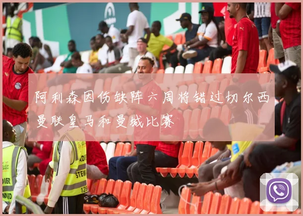阿利森因伤缺阵六周将错过切尔西曼联皇马和曼城比赛