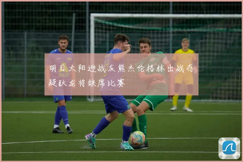 明日太阳迎战灰熊杰伦格林出战存疑狄龙将缺席比赛