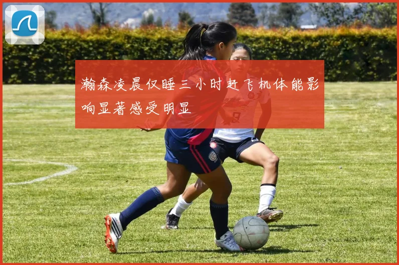 瀚森凌晨仅睡三小时赶飞机体能影响显著感受明显