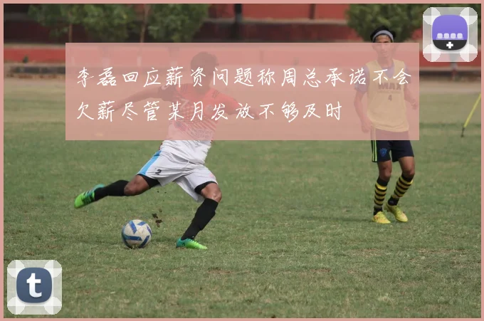 李磊回应薪资问题称周总承诺不会欠薪尽管某月发放不够及时
