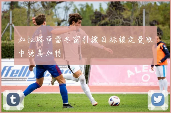 加拉塔萨雷冬窗引援目标锁定曼联中场乌加特