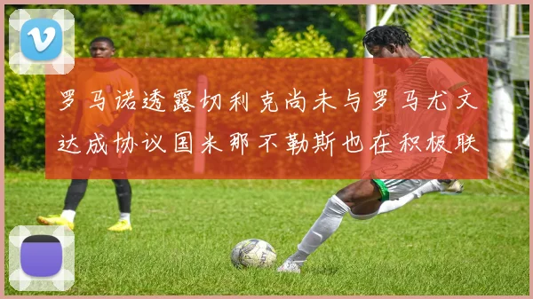 罗马诺透露切利克尚未与罗马尤文达成协议国米那不勒斯也在积极联系