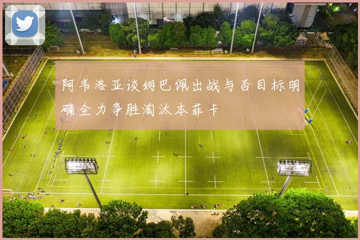 阿韦洛亚谈姆巴佩出战与否目标明确全力争胜淘汰本菲卡