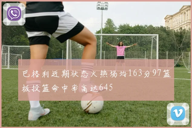 巴格利近期状态火热场均163分97篮板投篮命中率高达645