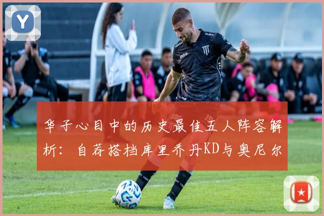 华子心目中的历史最佳五人阵容解析：自荐搭档库里乔丹KD与奥尼尔共襄盛举