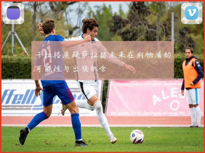 卡拉格质疑萨拉赫未来在利物浦的可能性与出场机会