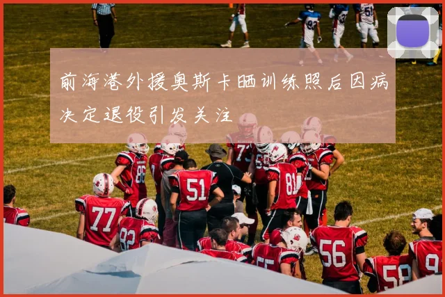前海港外援奥斯卡晒训练照后因病决定退役引发关注