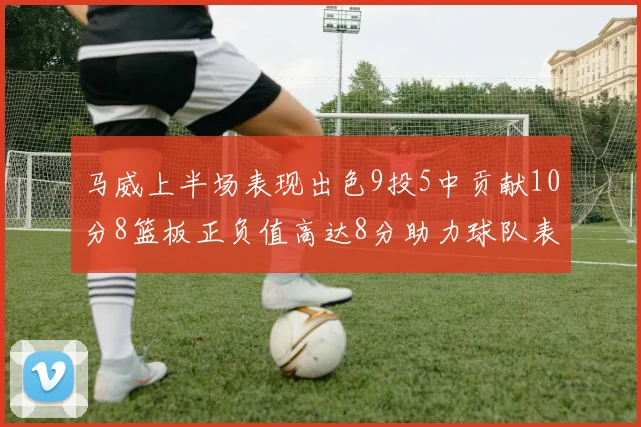马威上半场表现出色9投5中贡献10分8篮板正负值高达8分助力球队表现