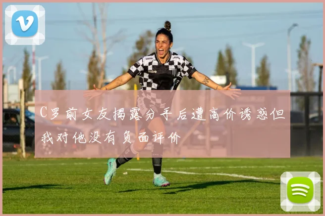 C罗前女友揭露分手后遭高价诱惑但我对他没有负面评价
