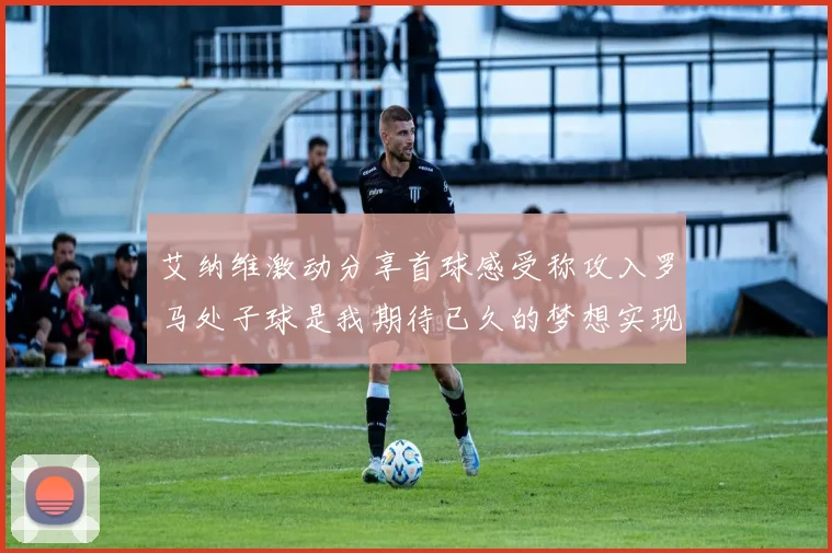艾纳维激动分享首球感受称攻入罗马处子球是我期待已久的梦想实现