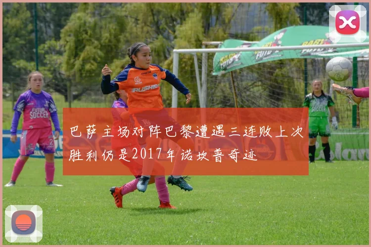 巴萨主场对阵巴黎遭遇三连败上次胜利仍是2017年诺坎普奇迹