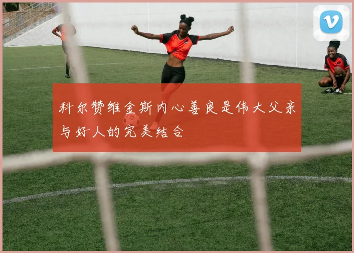 科尔赞维金斯内心善良是伟大父亲与好人的完美结合