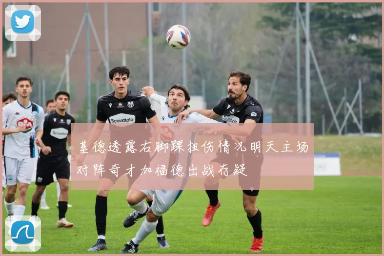 基德透露右脚踝扭伤情况明天主场对阵奇才加福德出战存疑
